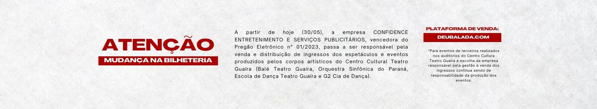 A partir de hoje (30/05), a empresa CONFIDENCE ENTRETENIMENTO E SERVIÇOS PUBLICITÁRIOS, vencedora do Pregão Eletrônico n° 01/2023, passa a ser responsável pela venda e distribuição de ingressos dos espetáculos e eventos produzidos pelos corpos artísticos do Centro Cultural Teatro Guaíra (Balé Teatro Guaíra, Orquestra Sinfônica do Paraná, Escola de Dança Teatro Guaíra e G2 Cia de Dança). Plataforma: DeuBalada.com